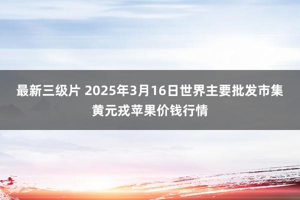 最新三级片 2025年3月16日世界主要批发市集黄元戎苹果价钱行情