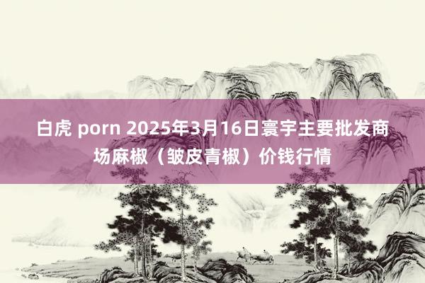 白虎 porn 2025年3月16日寰宇主要批发商场麻椒（皱皮青椒）价钱行情