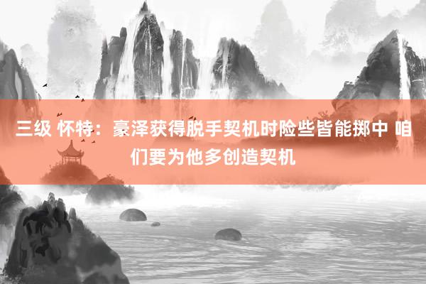 三级 怀特：豪泽获得脱手契机时险些皆能掷中 咱们要为他多创造契机