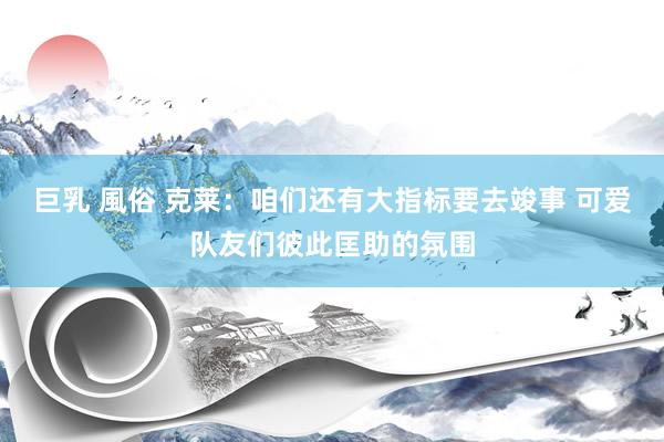 巨乳 風俗 克莱：咱们还有大指标要去竣事 可爱队友们彼此匡助的氛围