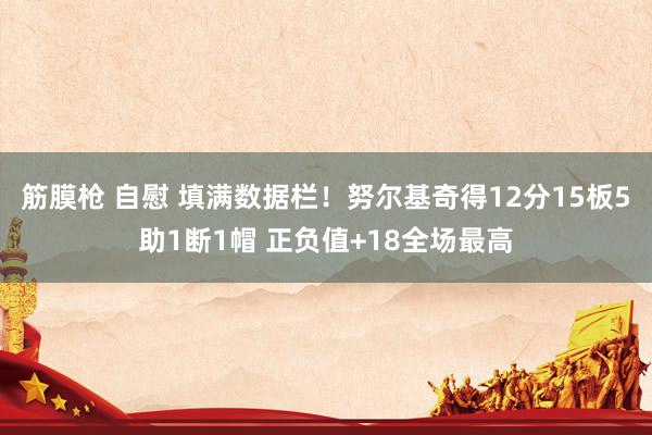 筋膜枪 自慰 填满数据栏！努尔基奇得12分15板5助1断1帽 正负值+18全场最高