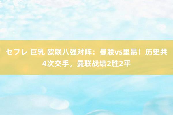 セフレ 巨乳 欧联八强对阵：曼联vs里昂！历史共4次交手，曼联战绩2胜2平