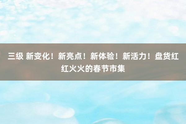三级 新变化！新亮点！新体验！新活力！盘货红红火火的春节市集
