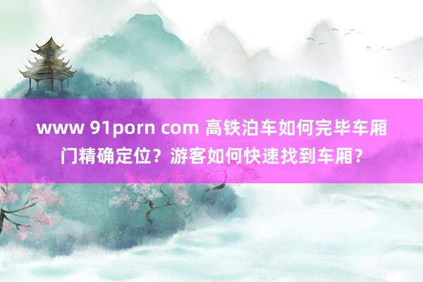 www 91porn com 高铁泊车如何完毕车厢门精确定位？游客如何快速找到车厢？