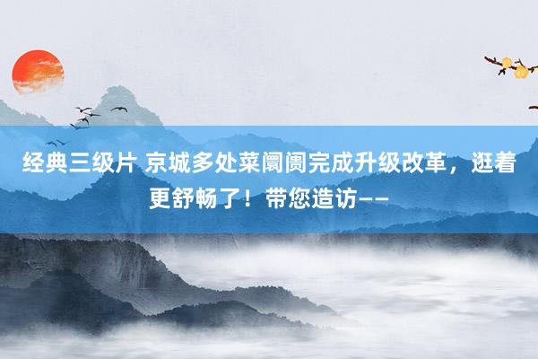 经典三级片 京城多处菜阛阓完成升级改革，逛着更舒畅了！带您造访——