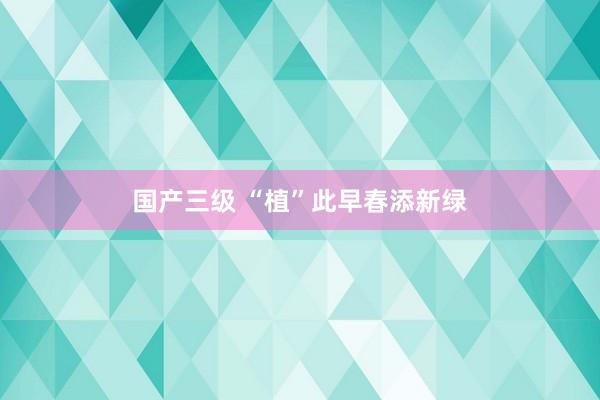 国产三级 “植”此早春添新绿