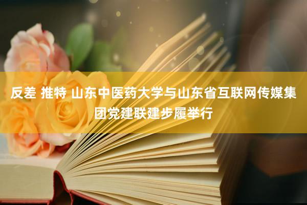 反差 推特 山东中医药大学与山东省互联网传媒集团党建联建步履举行