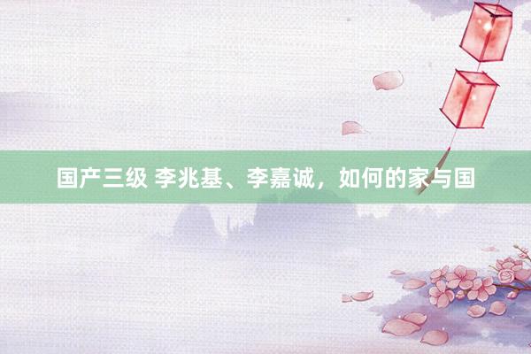 国产三级 李兆基、李嘉诚，如何的家与国