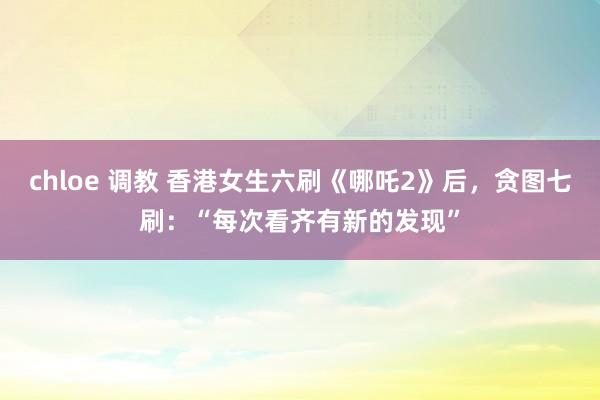 chloe 调教 香港女生六刷《哪吒2》后，贪图七刷：“每次看齐有新的发现”