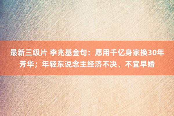 最新三级片 李兆基金句：愿用千亿身家换30年芳华；年轻东说念主经济不决、不宜早婚
