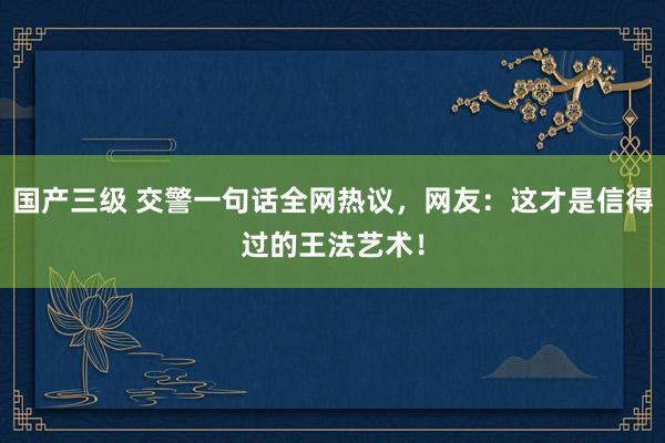 国产三级 交警一句话全网热议，网友：这才是信得过的王法艺术！