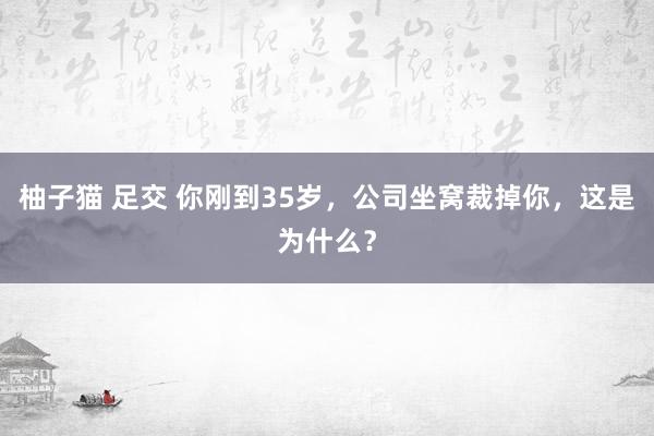 柚子猫 足交 你刚到35岁，公司坐窝裁掉你，这是为什么？