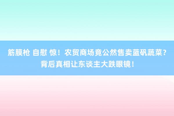 筋膜枪 自慰 惊！农贸商场竟公然售卖蓝矾蔬菜？背后真相让东谈主大跌眼镜！