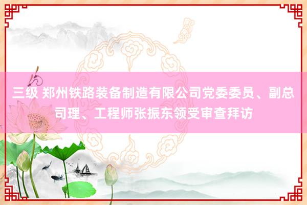 三级 郑州铁路装备制造有限公司党委委员、副总司理、工程师张振东领受审查拜访