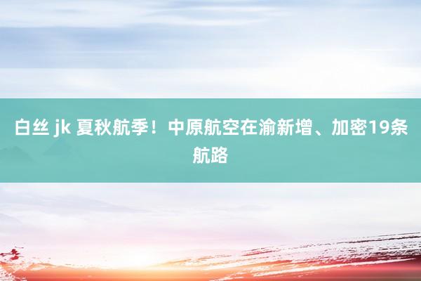 白丝 jk 夏秋航季！中原航空在渝新增、加密19条航路