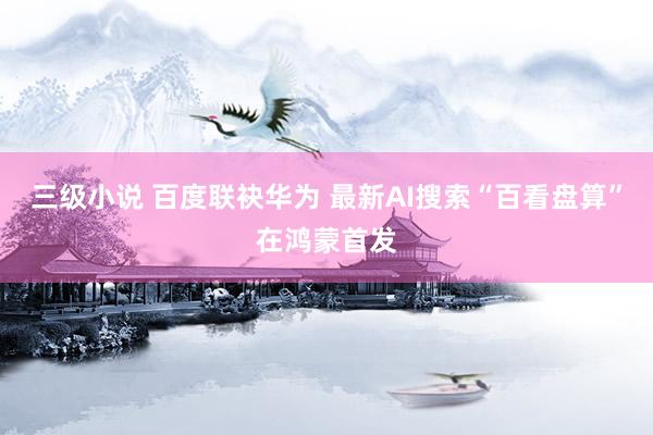 三级小说 百度联袂华为 最新AI搜索“百看盘算”在鸿蒙首发