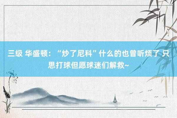 三级 华盛顿：“炒了尼科”什么的也曾听烦了 只思打球但愿球迷们解救~