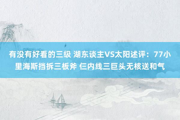 有没有好看的三级 湖东谈主VS太阳述评：77小里海斯挡拆三板斧 仨内线三巨头无核送和气