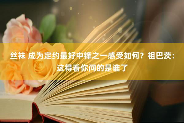 丝袜 成为定约最好中锋之一感受如何？祖巴茨：这得看你问的是谁了