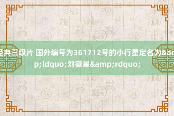 经典三级片 国外编号为361712号的小行星定名为&ldquo;刘徽星&rdquo;