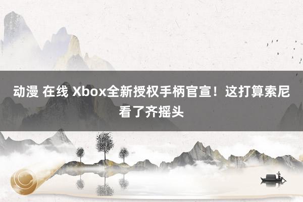 动漫 在线 Xbox全新授权手柄官宣！这打算索尼看了齐摇头