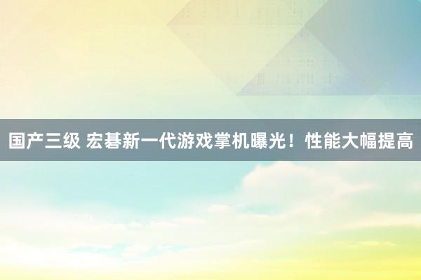 国产三级 宏碁新一代游戏掌机曝光！性能大幅提高