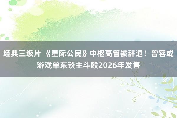 经典三级片 《星际公民》中枢高管被辞退！曾容或游戏单东谈主斗殴2026年发售