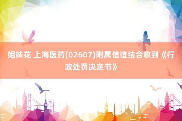 姐妹花 上海医药(02607)附属信谊结合收到《行政处罚决定书》