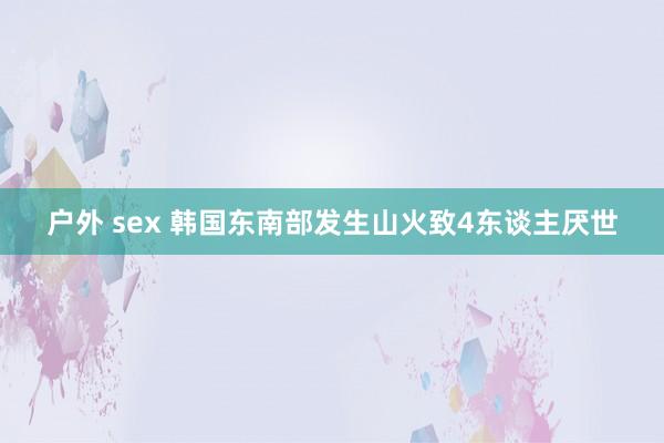 户外 sex 韩国东南部发生山火致4东谈主厌世