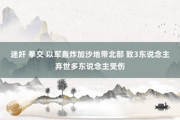 迷奸 拳交 以军轰炸加沙地带北部 致3东说念主弃世多东说念主受伤
