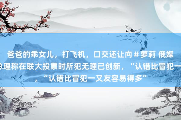 爸爸的乖女儿，打飞机，口交还让禸＃萝莉 俄媒：塞尔维亚副总理称在联大投票时所犯无理已创新，“认错比冒犯一又友容易得多”