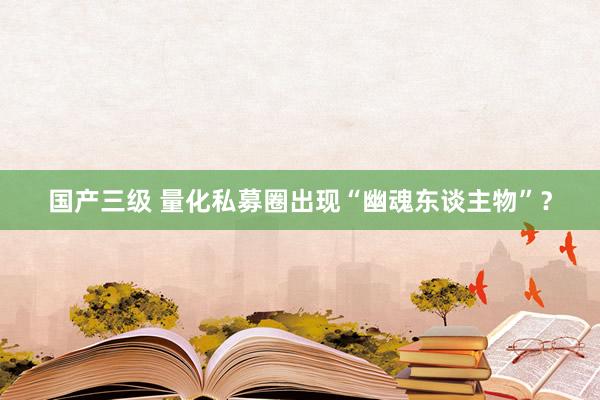 国产三级 量化私募圈出现“幽魂东谈主物”？