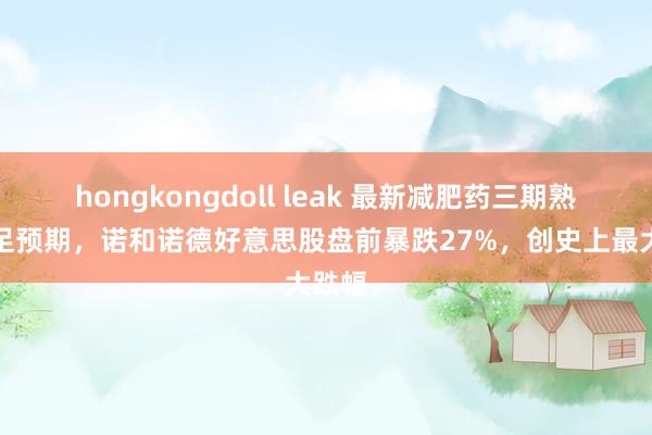 hongkongdoll leak 最新减肥药三期熟谙不足预期，诺和诺德好意思股盘前暴跌27%，创史上最大跌幅