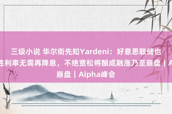 三级小说 华尔街先知Yardeni：好意思联储也曾达到中性利率无需再降息，不绝宽松将酿成融涨乃至崩盘｜Alpha峰会