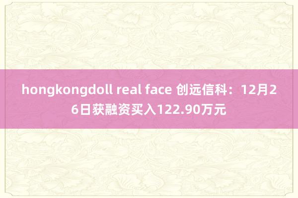 hongkongdoll real face 创远信科：12月26日获融资买入122.90万元