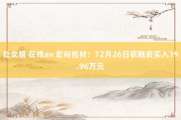 处女膜 在线av 宏裕包材：12月26日获融资买入19.96万元
