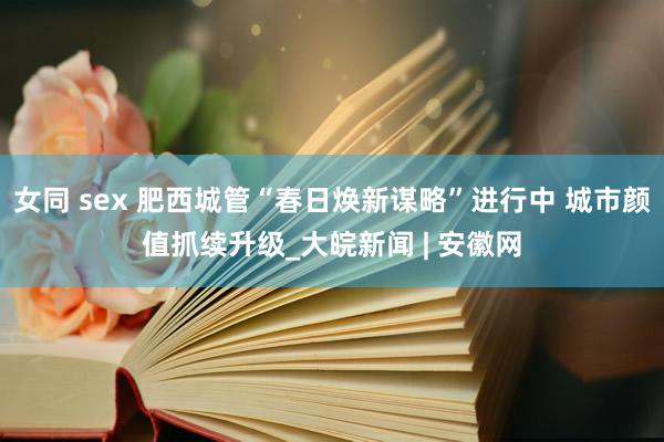 女同 sex 肥西城管“春日焕新谋略”进行中 城市颜值抓续升级_大皖新闻 | 安徽网