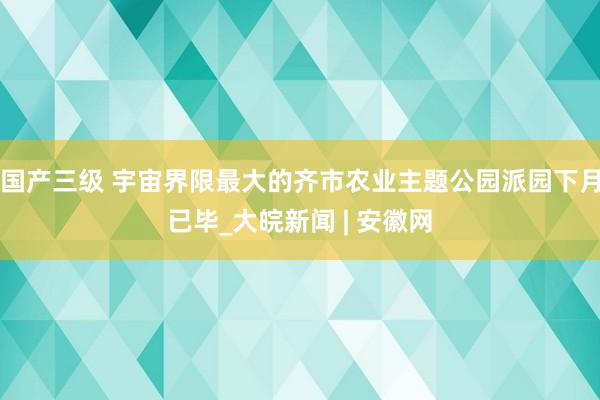 国产三级 宇宙界限最大的齐市农业主题公园派园下月已毕_大皖新闻 | 安徽网
