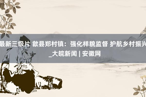 最新三级片 歙县郑村镇：强化样貌监督 护航乡村振兴  _大皖新闻 | 安徽网
