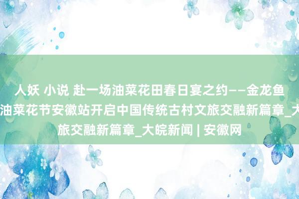人妖 小说 赴一场油菜花田春日宴之约——金龙鱼外婆乡小榨菜籽油菜花节安徽站开启中国传统古村文旅交融新篇章_大皖新闻 | 安徽网