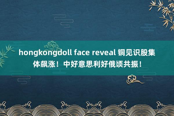 hongkongdoll face reveal 铜见识股集体飙涨！中好意思利好俄顷共振！