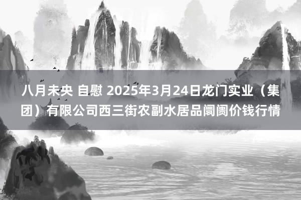 八月未央 自慰 2025年3月24日龙门实业（集团）有限公司西三街农副水居品阛阓价钱行情