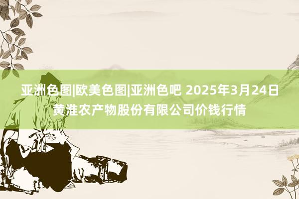 亚洲色图|欧美色图|亚洲色吧 2025年3月24日黄淮农产物股份有限公司价钱行情
