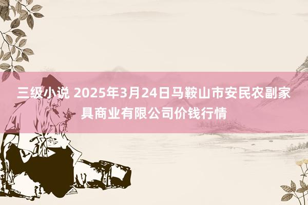 三级小说 2025年3月24日马鞍山市安民农副家具商业有限公司价钱行情
