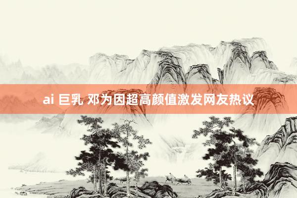 ai 巨乳 邓为因超高颜值激发网友热议