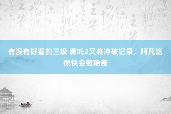 有没有好看的三级 哪吒2又将冲破记录，阿凡达很快会被稀奇