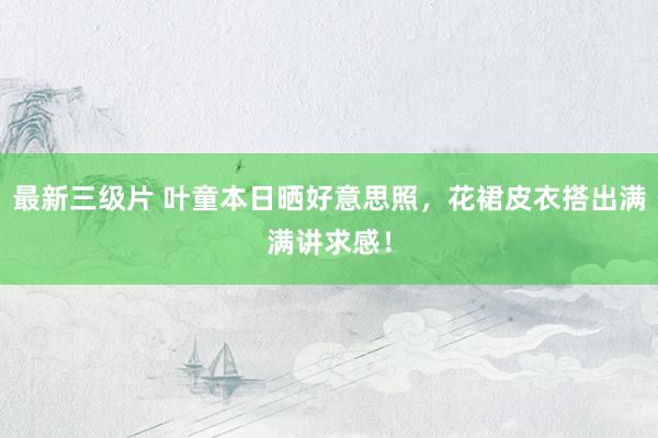 最新三级片 叶童本日晒好意思照，花裙皮衣搭出满满讲求感！