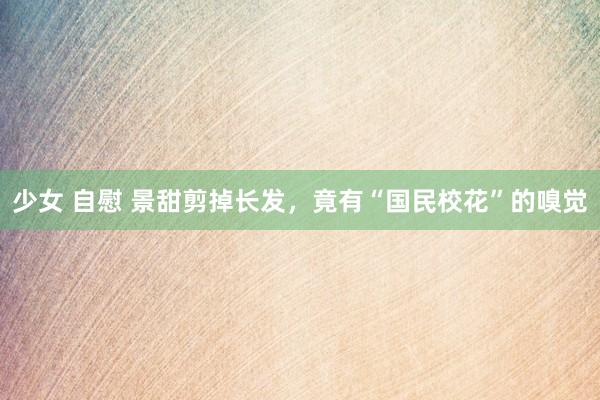 少女 自慰 景甜剪掉长发，竟有“国民校花”的嗅觉