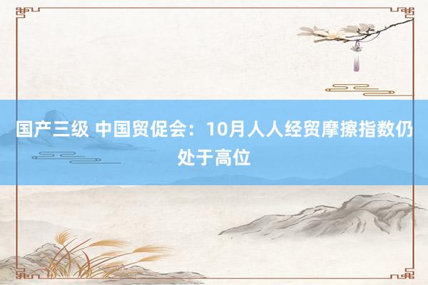 国产三级 中国贸促会：10月人人经贸摩擦指数仍处于高位