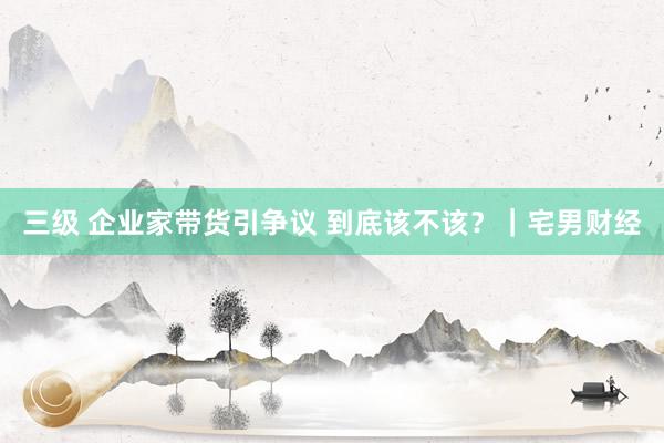 三级 企业家带货引争议 到底该不该？｜宅男财经